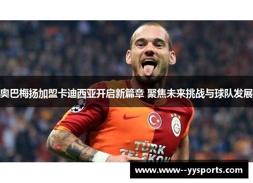 奥巴梅扬加盟卡迪西亚开启新篇章 聚焦未来挑战与球队发展