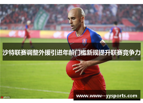 沙特联赛调整外援引进年龄门槛新规提升联赛竞争力