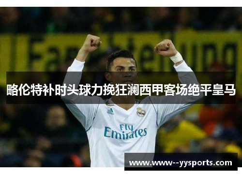 略伦特补时头球力挽狂澜西甲客场绝平皇马