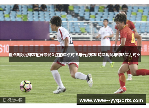 盘点国际足球友谊赛最受关注的焦点对决与看点解析精彩瞬间与球队实力对比 盘点国际足球友谊赛最受关注的焦点对决与看点解析精彩瞬间与球队实力对比
